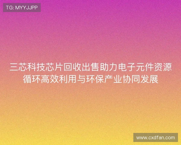 三芯科技芯片回收出售助力电子元件资源循环高效利用与环保产业协同发展